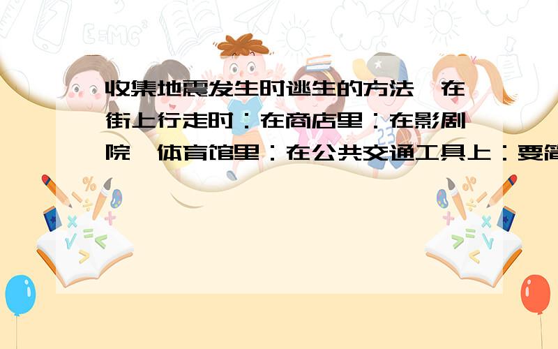 收集地震发生时逃生的方法,在街上行走时：在商店里：在影剧院、体育馆里：在公共交通工具上：要简单的（不要太简单,也不要一大堆的那种）