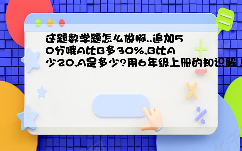 这题数学题怎么做啊..追加50分哦A比B多30%,B比A少20,A是多少?用6年级上册的知识解！！ A比B多30%，B比A少20%,A是多少？