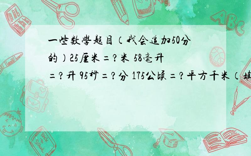 一些数学题目（我会追加50分的）25厘米=?米 58毫升=?升 95秒=?分 175公顷=?平方千米（填的是最简分数）两个连续偶数的和是18,这两个数的最大公因数是（ ）,他们的最小公倍数是（ ）.一台辗