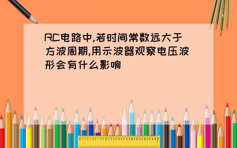 RC电路中,若时间常数远大于方波周期,用示波器观察电压波形会有什么影响