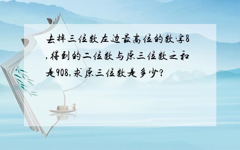 去掉三位数左边最高位的数字8,得到的二位数与原三位数之和是908,求原三位数是多少?