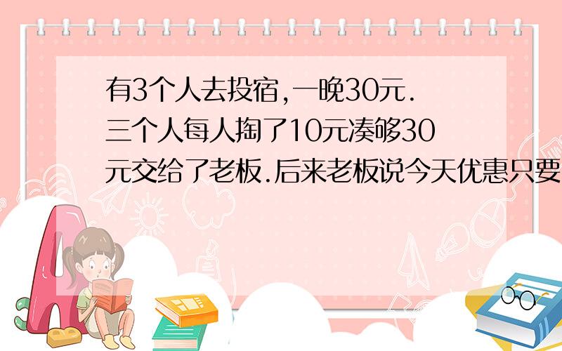 有3个人去投宿,一晚30元.三个人每人掏了10元凑够30元交给了老板.后来老板说今天优惠只要25元就够了,拿出5元命令服务生退还给他们,服务生偷偷藏起了2元,然后,把剩下的3元钱分给了那三个人