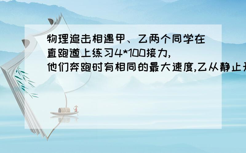 物理追击相遇甲、乙两个同学在直跑道上练习4*100接力,他们奔跑时有相同的最大速度,乙从静止开始全力奔跑需跑出25m才能达到最大速度,这一过程可看做匀变速运动,现甲持棒以最大速度向乙