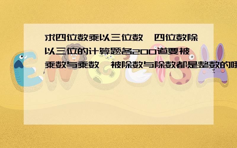 求四位数乘以三位数,四位数除以三位的计算题各200道要被乘数与乘数、被除数与除数都是整数的哦！