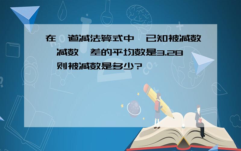 在一道减法算式中,已知被减数、减数、差的平均数是3.28,则被减数是多少?