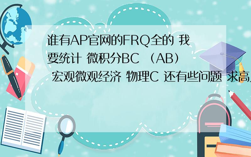 谁有AP官网的FRQ全的 我要统计 微积分BC （AB） 宏观微观经济 物理C 还有些问题 求高人指教!邮箱 miracletitia@163.com还有 我只上到高二上学期就没有再去学校了  自学这些科的话会不会不太会啊.