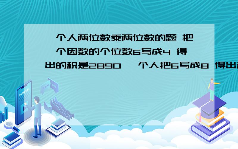 一个人两位数乘两位数的题 把一个因数的个位数6写成4 得出的积是2890 一个人把6写成8 得出积3230 正确是几快