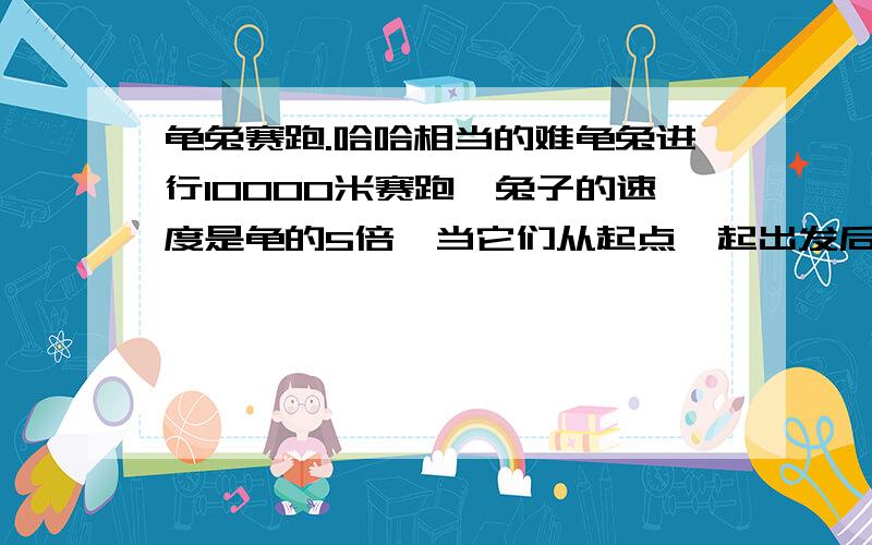 龟兔赛跑.哈哈相当的难龟兔进行10000米赛跑,兔子的速度是龟的5倍,当它们从起点一起出发后,龟不停地跑,兔子跑到某一地点开始睡觉,兔子醒来时,龟已经领先它500米,兔子奋起直追,但龟到达终