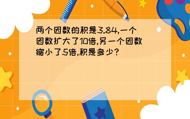 两个因数的积是3.84,一个因数扩大了10倍,另一个因数缩小了5倍,积是多少?