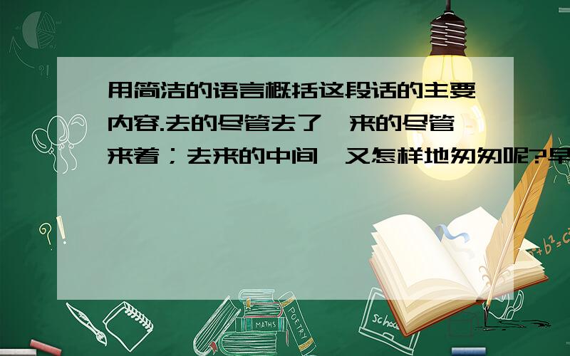 用简洁的语言概括这段话的主要内容.去的尽管去了,来的尽管来着；去来的中间,又怎样地匆匆呢?早上我起来的时候,小屋里射进两三方斜斜的太阳.太阳他有脚啊,轻轻悄悄地挪移了；我也茫茫