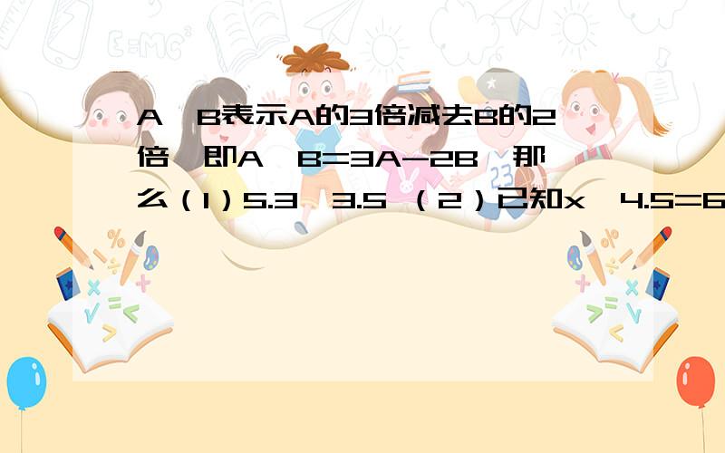 A*B表示A的3倍减去B的2倍,即A*B=3A-2B,那么（1）5.3*3.5 （2）已知x*4.5=6,求X