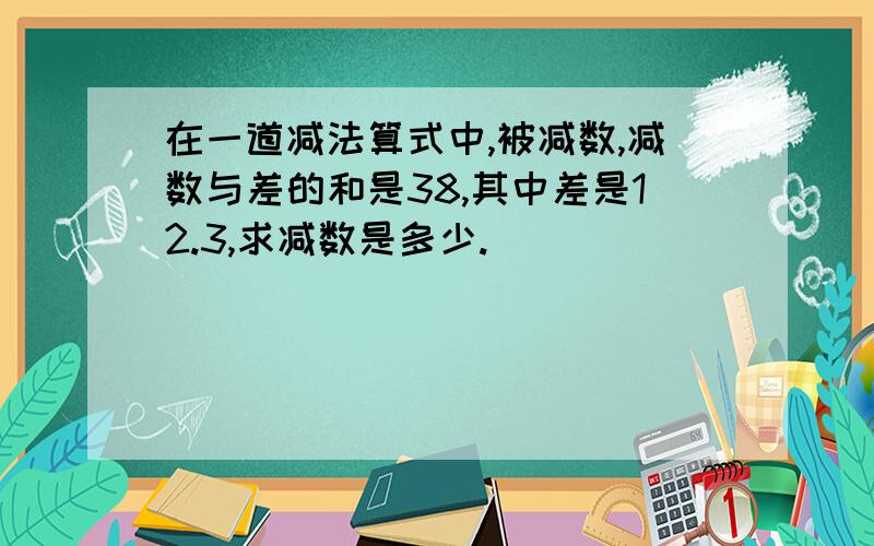 在一道减法算式中,被减数,减数与差的和是38,其中差是12.3,求减数是多少.