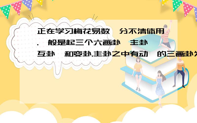 正在学习梅花易数,分不清体用.一般是起三个六画卦,主卦,互卦,和变卦.主卦之中有动爻的三画卦为用,没有动爻的三画卦为体.那么,互卦中,和变卦中的上下两个三画卦也分体用吗?还是,体卦只