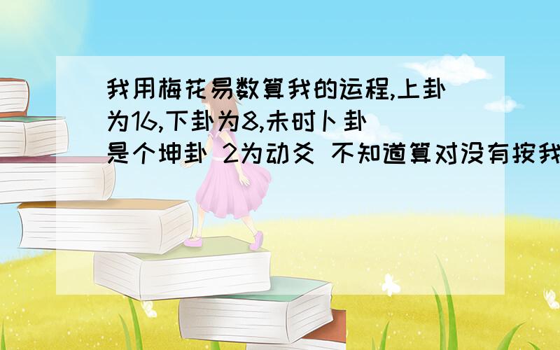 我用梅花易数算我的运程,上卦为16,下卦为8,未时卜卦 是个坤卦 2为动爻 不知道算对没有按我的理解  就是体,用,下互,上互  都是坤（土）,变卦是坎（水）,就前面都很顺,结果为土克水,小吉   .