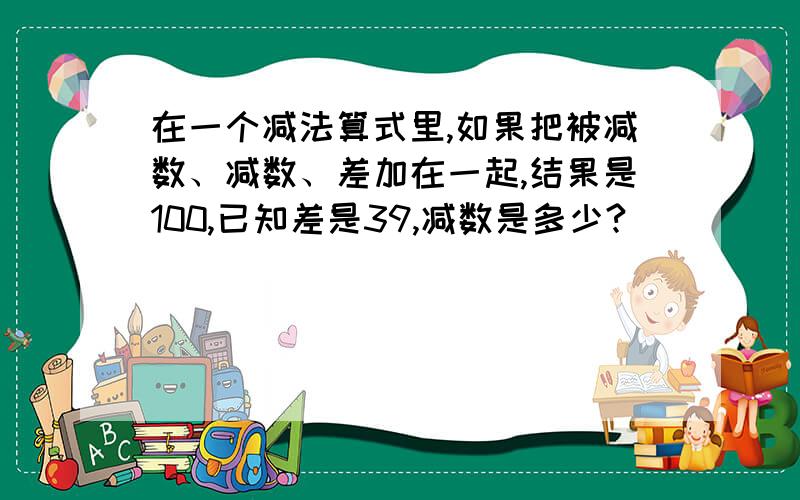 在一个减法算式里,如果把被减数、减数、差加在一起,结果是100,已知差是39,减数是多少?