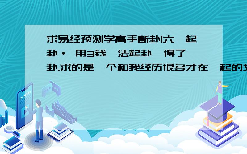 求易经预测学高手断卦!六爻起卦· 用3钱筮法起卦,得了一卦.求的是一个和我经历很多才在一起的女生,但现在分了.但分的莫名其妙,就好像她突然变了个人,突然不爱我了.后来我只能选择离开