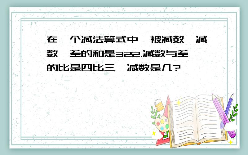 在一个减法算式中,被减数,减数,差的和是322.减数与差的比是四比三,减数是几?