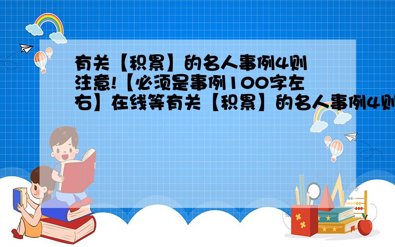 有关【积累】的名人事例4则 注意!【必须是事例100字左右】在线等有关【积累】的名人事例4则 注意!【必须是事例100字左右】必须是100字左右有关积累的事例4则!必须是100字左必须是100字左