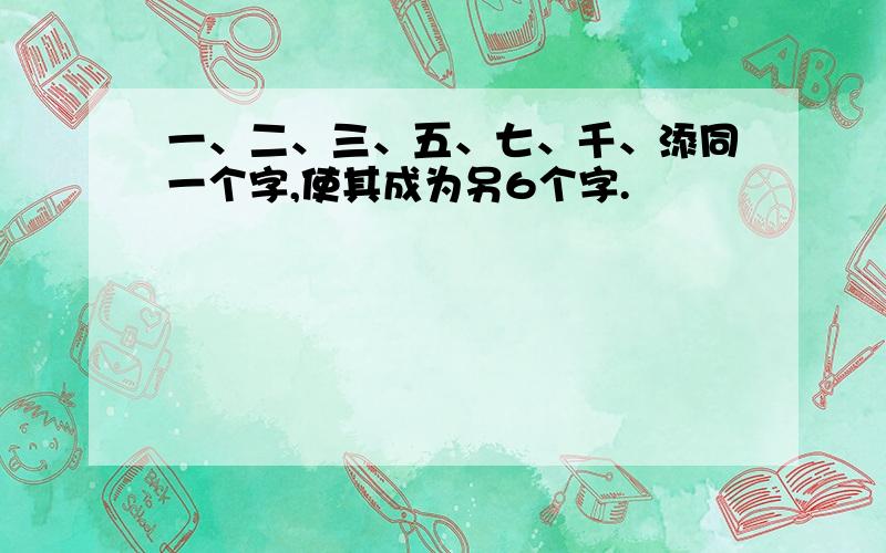 一、二、三、五、七、千、添同一个字,使其成为另6个字.