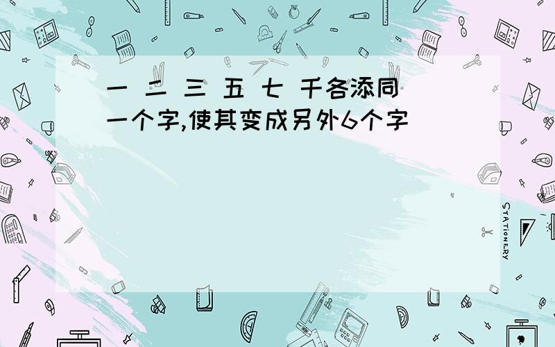 一 二 三 五 七 千各添同一个字,使其变成另外6个字