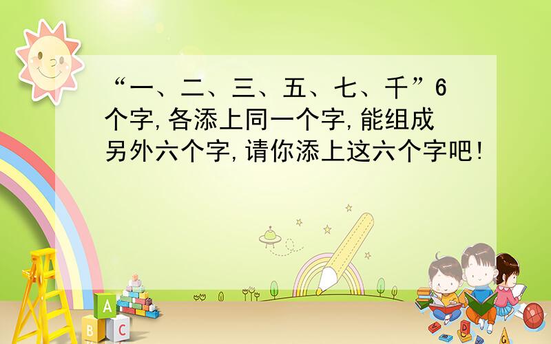 “一、二、三、五、七、千”6个字,各添上同一个字,能组成另外六个字,请你添上这六个字吧!