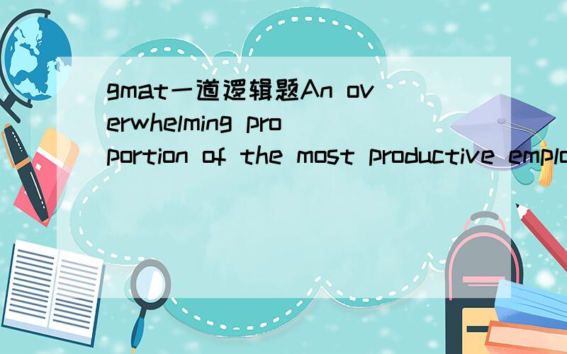 gmat一道逻辑题An overwhelming proportion of the most productive employees at SaleCo’s regional offices work not eight hours a day, five days a week, as do other SaleCo employees, but rather ten hours a day, four days a week, with Friday off.