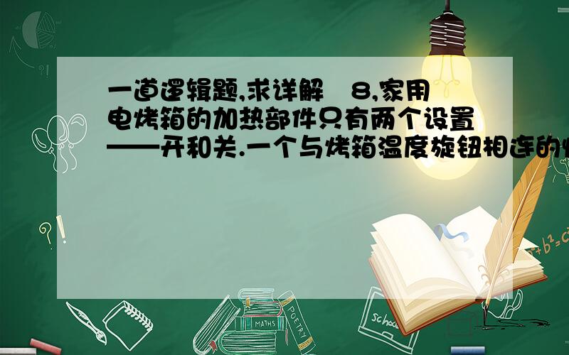 一道逻辑题,求详解　8,家用电烤箱的加热部件只有两个设置——开和关.一个与烤箱温度旋钮相连的恒温器是对温度的惟一控制,当达到指定温度时它会自动关闭加热部件,这在现代烤箱中可很