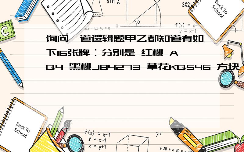 询问一道逻辑题甲乙都知道有如下16张牌：分别是 红桃 AQ4 黑桃J84273 草花KQ546 方块 A5 把点数告诉甲,花色告诉乙,甲先说：乙说：甲再说：现在我知道了 乙说：我也知道了问是哪张牌?