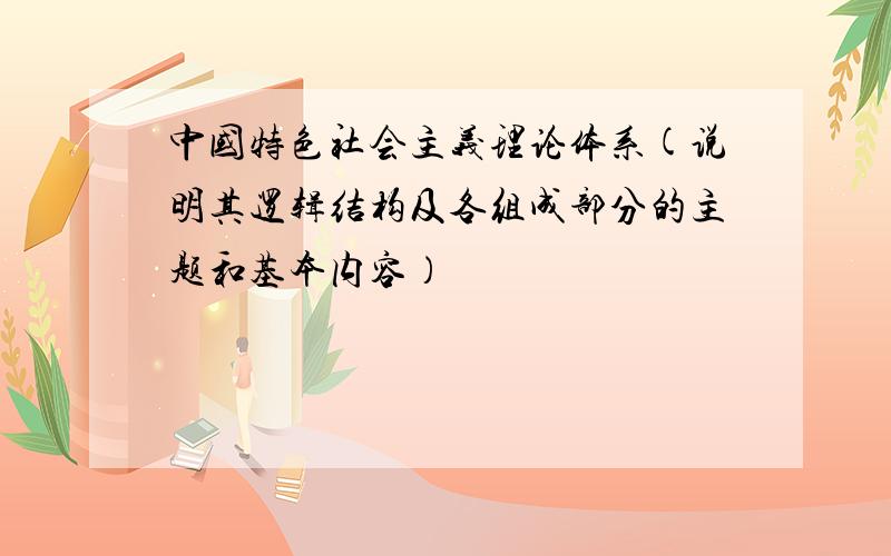 中国特色社会主义理论体系(说明其逻辑结构及各组成部分的主题和基本内容）