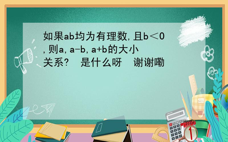 如果ab均为有理数,且b＜0,则a,a-b,a+b的大小关系?  是什么呀  谢谢嘞