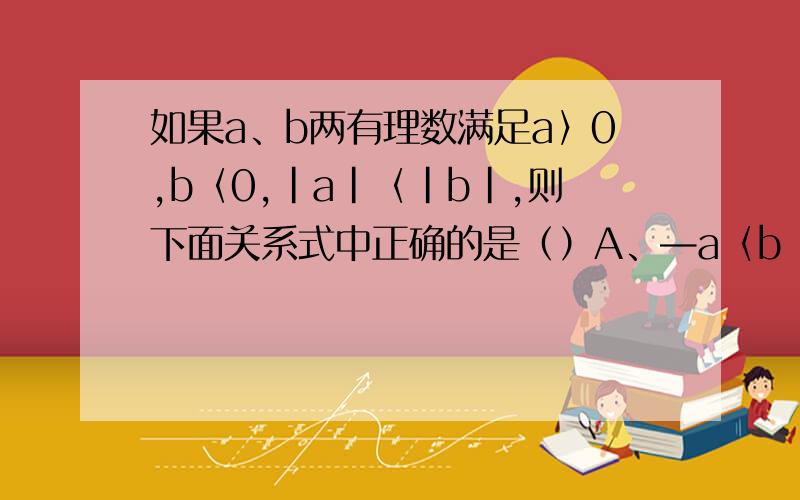 如果a、b两有理数满足a〉0,b〈0,｜a｜〈｜b｜,则下面关系式中正确的是（）A、—a〈b〈a〈—bB、b〈—a〈a〈—bC、—a〈—b〈b〈a D、b〈 —a〈—b〈b