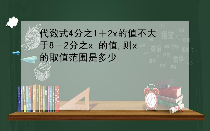 代数式4分之1＋2x的值不大于8－2分之x 的值,则x 的取值范围是多少