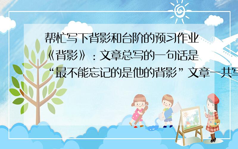 帮忙写下背影和台阶的预习作业《背影》：文章总写的一句话是“最不能忘记的是他的背影”文章一共写到了哪几次背影?《台阶》：父亲为什么要造一栋有高台阶的新屋?父亲是怎么建造起