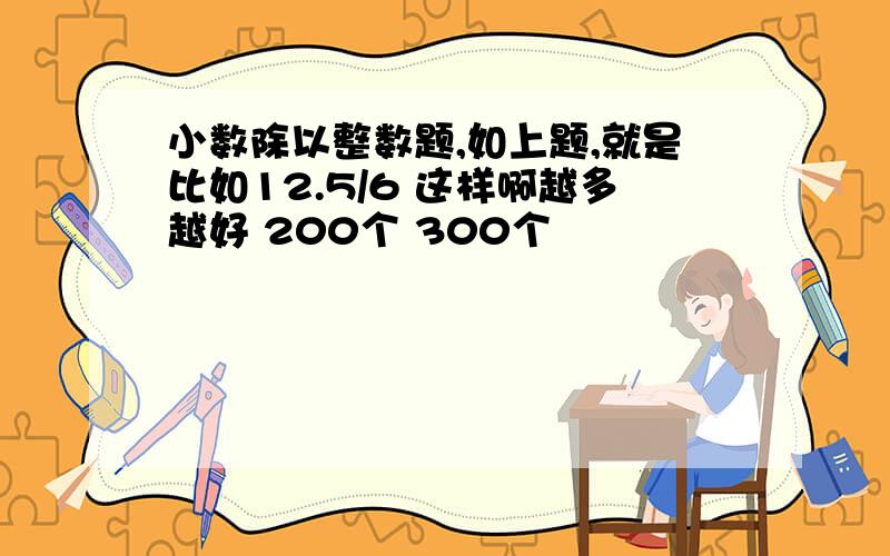 小数除以整数题,如上题,就是比如12.5/6 这样啊越多越好 200个 300个