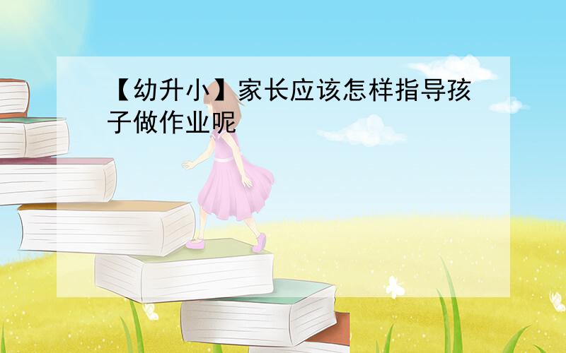 【幼升小】家长应该怎样指导孩子做作业呢