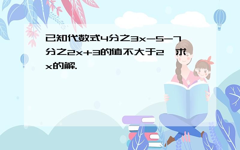 已知代数式4分之3x-5-7分之2x+3的值不大于2,求x的解.