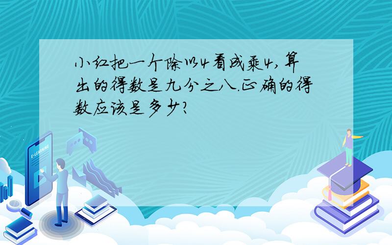 小红把一个除以4看成乘4,算出的得数是九分之八.正确的得数应该是多少?