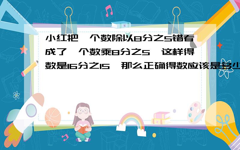 小红把一个数除以8分之5错看成了一个数乘8分之5,这样得数是16分之15,那么正确得数应该是多少?