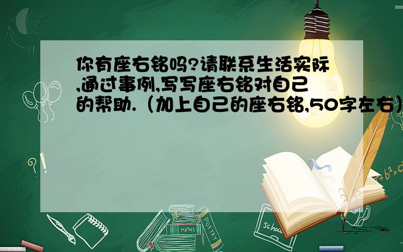 你有座右铭吗?请联系生活实际,通过事例,写写座右铭对自己的帮助.（加上自己的座右铭,50字左右）