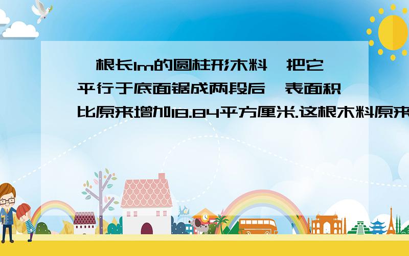 一根长1m的圆柱形木料,把它平行于底面锯成两段后,表面积比原来增加18.84平方厘米.这根木料原来的体积