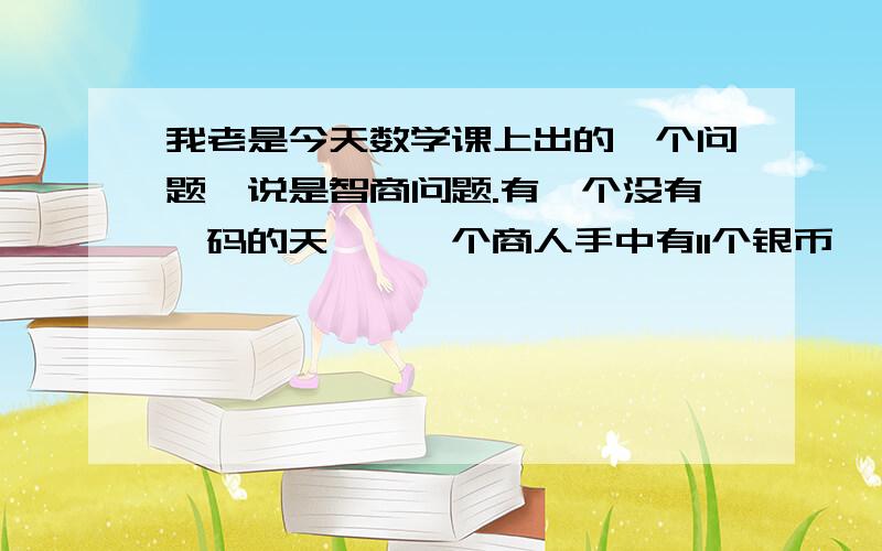 我老是今天数学课上出的一个问题,说是智商问题.有一个没有砝码的天枰,一个商人手中有11个银币,一个银币是假的,要你称出那个假的,最多只能称3次.脑子的好使的人来帮帮忙啊,给你分- =、!