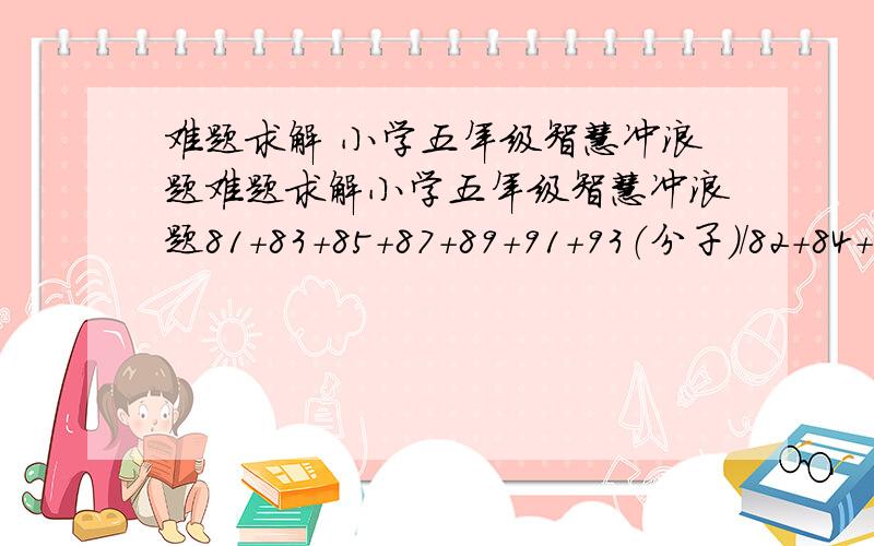 难题求解 小学五年级智慧冲浪题难题求解小学五年级智慧冲浪题81+83+85+87+89+91+93（分子）/82+84+86+88+90+92+94（分母）=?分数式,用简单算法解出来