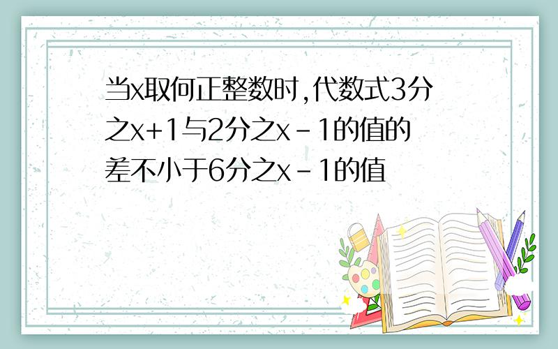 当x取何正整数时,代数式3分之x+1与2分之x-1的值的差不小于6分之x-1的值