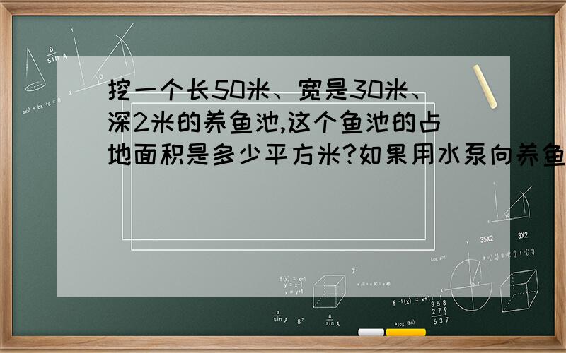 挖一个长50米、宽是30米、深2米的养鱼池,这个鱼池的占地面积是多少平方米?如果用水泵向养鱼池内注水,12小时池内水深1.5米,每分钟注水多少立方米?