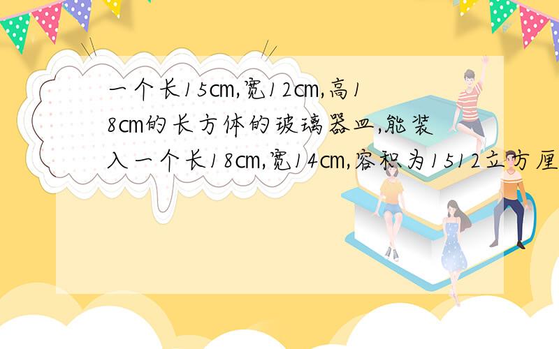 一个长15㎝,宽12㎝,高18㎝的长方体的玻璃器皿,能装入一个长18㎝,宽14㎝,容积为1512立方厘米的长方体盒子里吗?为什么?