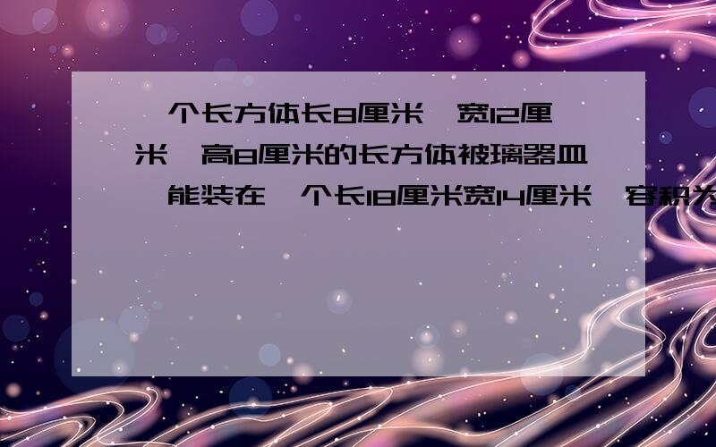 一个长方体长8厘米,宽12厘米,高8厘米的长方体被璃器皿,能装在一个长18厘米宽14厘米,容积为1512的长方体盒子里吗?求求各位哥哥姐姐弟弟妹妹们了!  明天要交的呀！