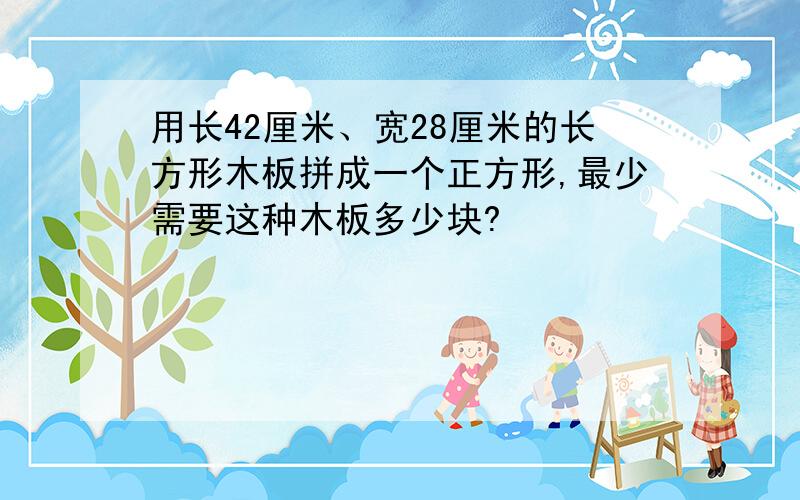 用长42厘米、宽28厘米的长方形木板拼成一个正方形,最少需要这种木板多少块?