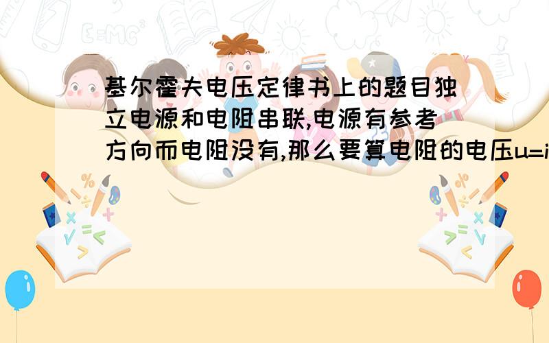 基尔霍夫电压定律书上的题目独立电源和电阻串联,电源有参考方向而电阻没有,那么要算电阻的电压u=i×r还是-i×r,电阻电压是否要假设呀,还是莫认与电流相联学长学姐快回答呀