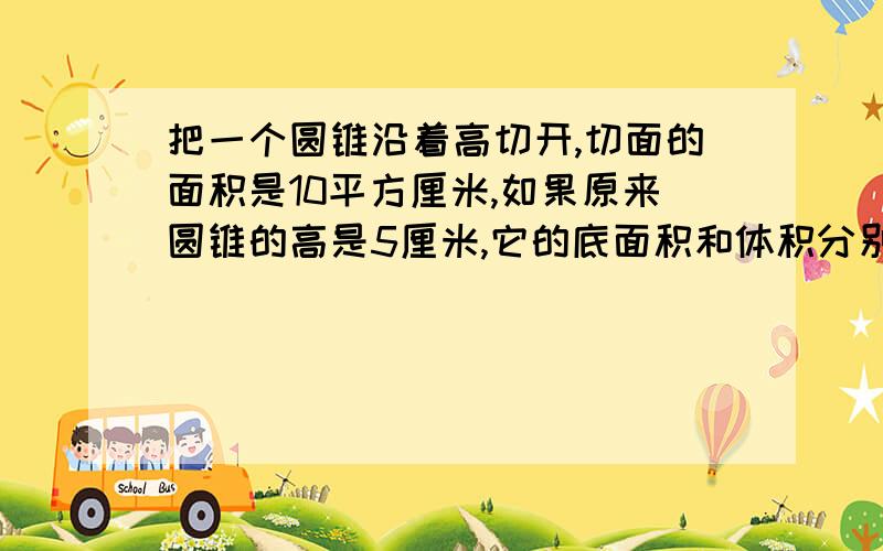 把一个圆锥沿着高切开,切面的面积是10平方厘米,如果原来圆锥的高是5厘米,它的底面积和体积分别是多少.