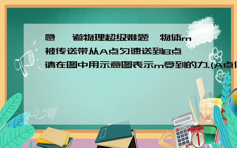 急 一道物理超级难题一物体m被传送带从A点匀速送到B点,请在图中用示意图表示m受到的力.(A点低于B点,由于不能贴图麻烦说详细点)